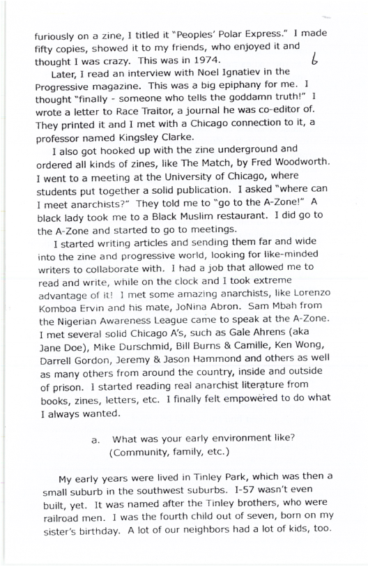 furiously on a zine, 1 titled it “Peoples’ Polar Express.” | made fifty copies, showed it to my friends, who enjoyed it and thought I was crazy. This was in 1974. b Later, 1 read an interview with Noel Ignatiev in the Progressive magazine. This was big epiphany for me. 1 thought “finally - someone who tells the goddamn truth!” 1 wrote a letter to Race Traitor, a journal he was co-editor of. They printed it and 1 met with a Chicago connection to it, a professor named Kingsley Clarke. 1 also got hooked up with the zine underground and ordered all kinds of zines, like The Match, by Fred Woodworth. 1 went to a meeting at the University of Chicago, where students put together a solid publication. 1 asked "where can 1 meet anarchists?” They told me to “go to the A-Zonel” A black lady took me to a Black Musiim restaurant. 1 did go to the A-Zone and started to go to meetings. 1 started writing articles and sending them far and wide into the zine and progressive world, looking for like-minded writers to collaborate with. 1 had a job that allowed me to read and write, while on the clock and 1 took extreme advantage of it! 1 met some amazing anarchists, like Lorenzo Komboa Ervin and his mate, JoNina Abron. Sam Mbah from the Nigerian Awareness League came to speak at the A-Zone. 1 met several solid Chicago A’s, such as Gale Ahrens (aka Jane Doe), Mike Durschmid, Bill Burns & Camille, Ken Wong, Darrell Gordon, Jeremy & Jason Hammond and others as well 25 many others from around the country, inside and outside of prison. 1 started reading real anarchist literature from books, zines, letters, etc. 1 finally felt empoweted to do what 1 always wanted. a. What was your early environment like? (Community, family, etc.) My early years were lived in Tinley Park, which was then a small suburb in the southwest suburbs. 1-57 wasn’t even built, yet. It was named after the Tinley brothers, who were railroad men. 1 was the fourth child out of seven, born on my sisters birthday. A lot of our neighbors had a lot of kids, too.